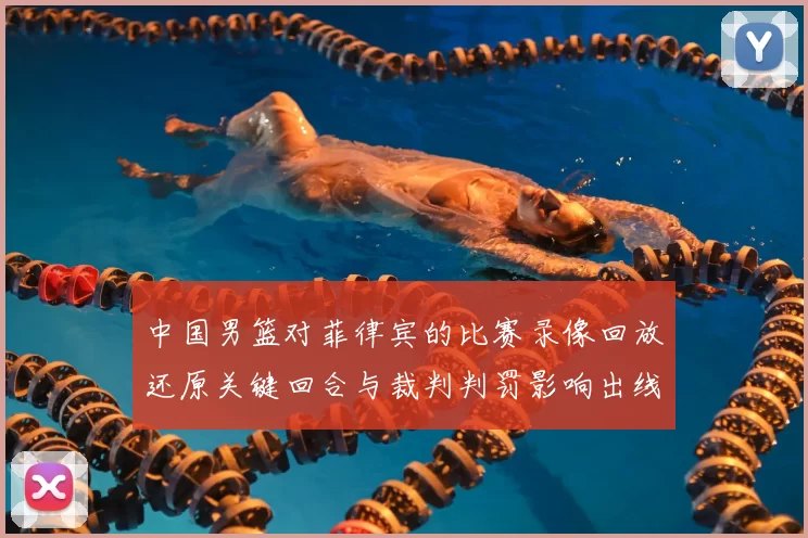 中国男篮对菲律宾的比赛录像回放还原关键回合与裁判判罚影响出线形势