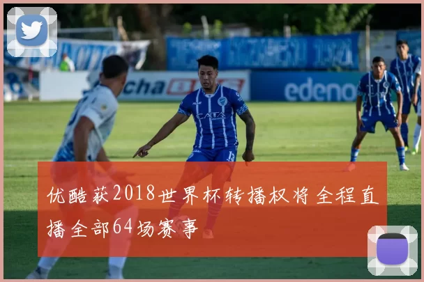 优酷获2018世界杯转播权将全程直播全部64场赛事