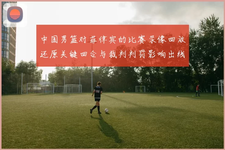 中国男篮对菲律宾的比赛录像回放还原关键回合与裁判判罚影响出线形势