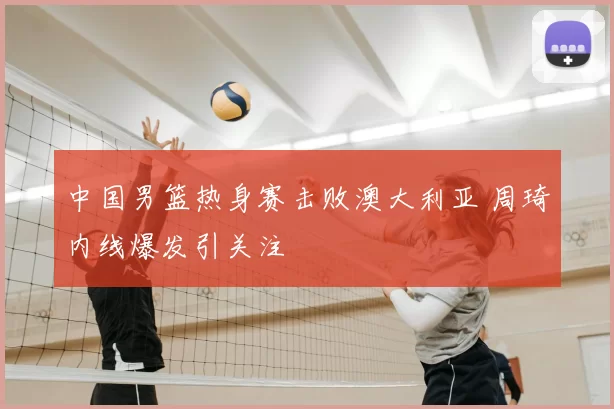 中国男篮热身赛击败澳大利亚 周琦内线爆发引关注