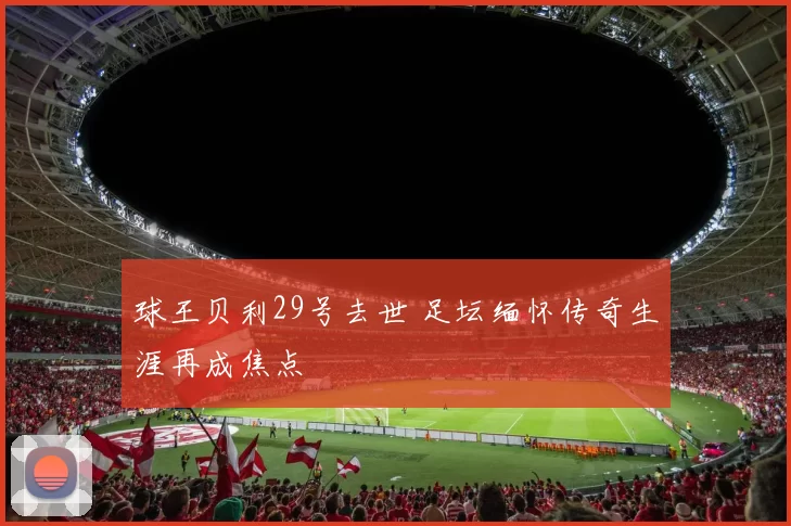 球王贝利29号去世 足坛缅怀传奇生涯再成焦点