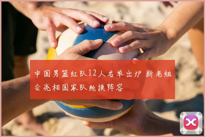 中国男篮红队12人名单出炉 新老组合亮相国家队轮换阵容