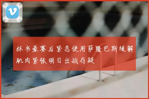 林书豪赛后紧急使用萨隆巴斯缓解肌肉紧张明日出战存疑